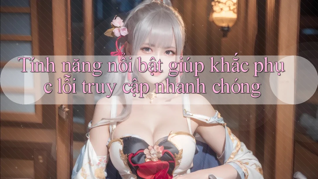 Tính năng nổi bật giúp khắc phục lỗi truy cập nhanh chóng Tính năng nổi bật giúp khắc phục lỗi truy cập nhanh chóng