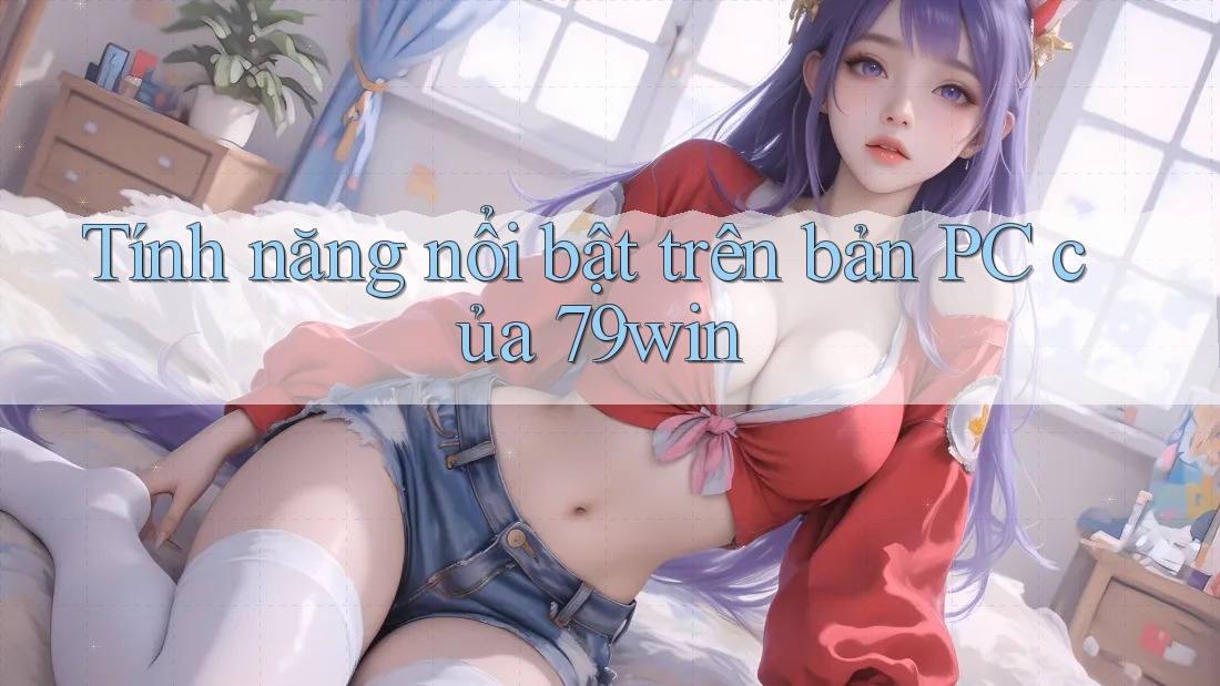 Tính năng nổi bật trên bản PC của 79win Tính năng nổi bật trên bản PC của 79win