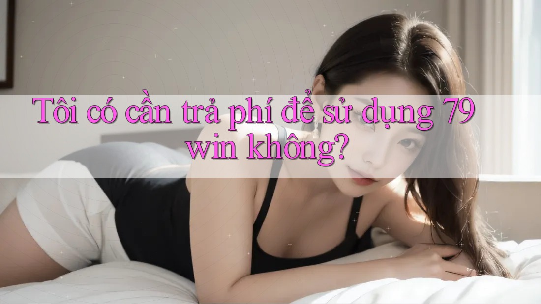 Tôi có cần trả phí để sử dụng 79win không?