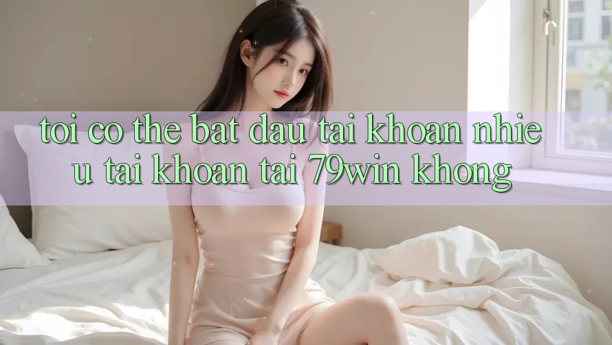 Tôi có thể bắt đầu tài khoản nhiều tài khoản tại 79win không?