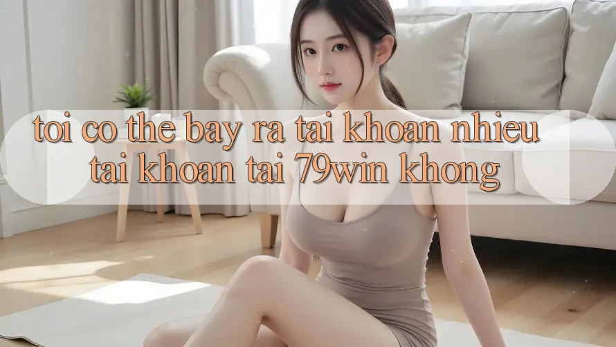 Tôi có thể bày ra tài khoản nhiều tài khoản tại 79win không?