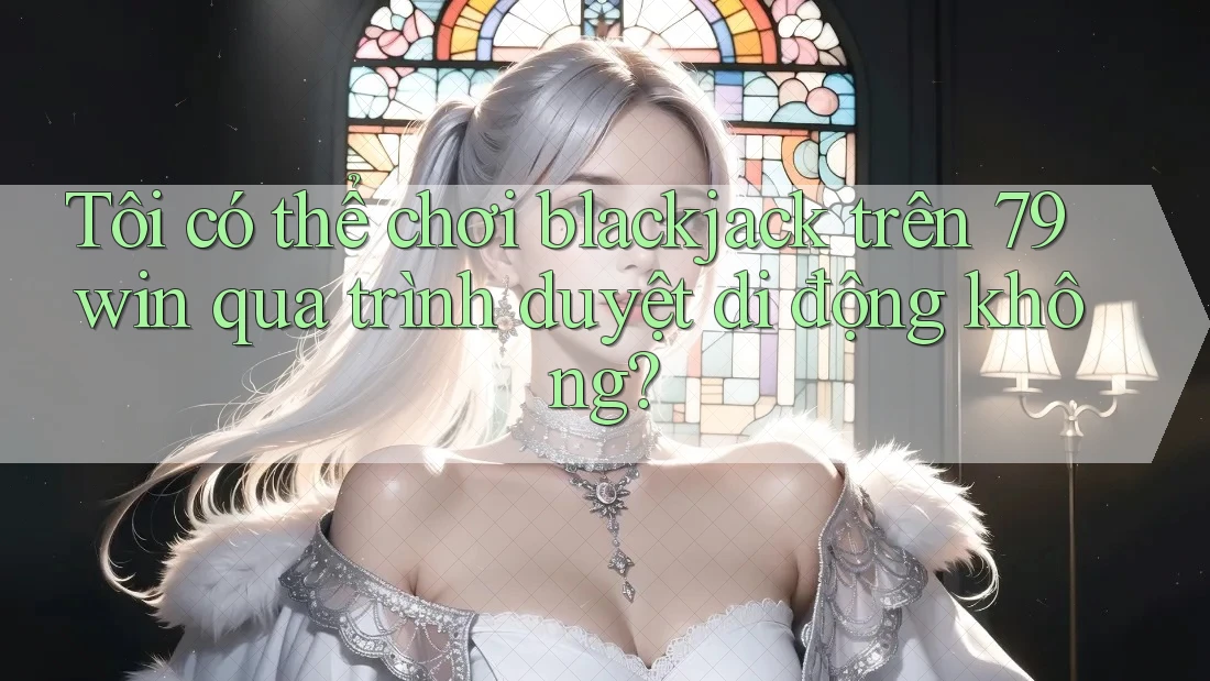 Tôi có thể chơi blackjack trên 79win qua trình duyệt di động không?