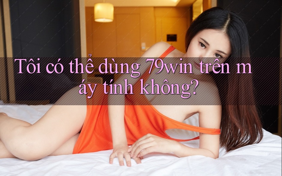 Tôi có thể dùng 79win trên máy tính không?