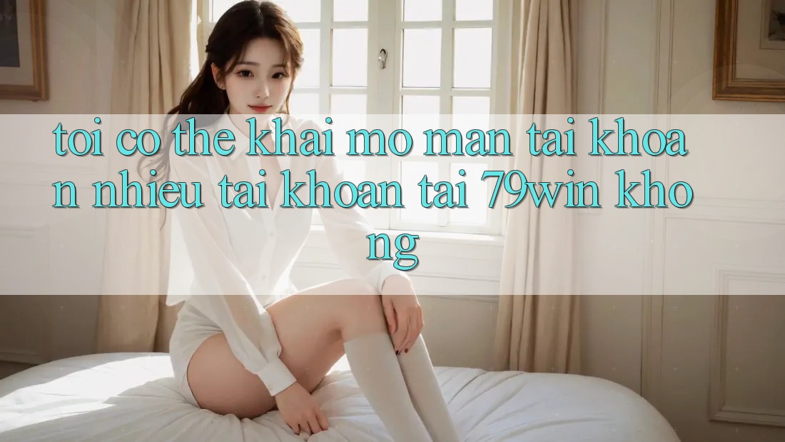 Tôi có thể khai mở màn tài khoản nhiều tài khoản tại 79win không?