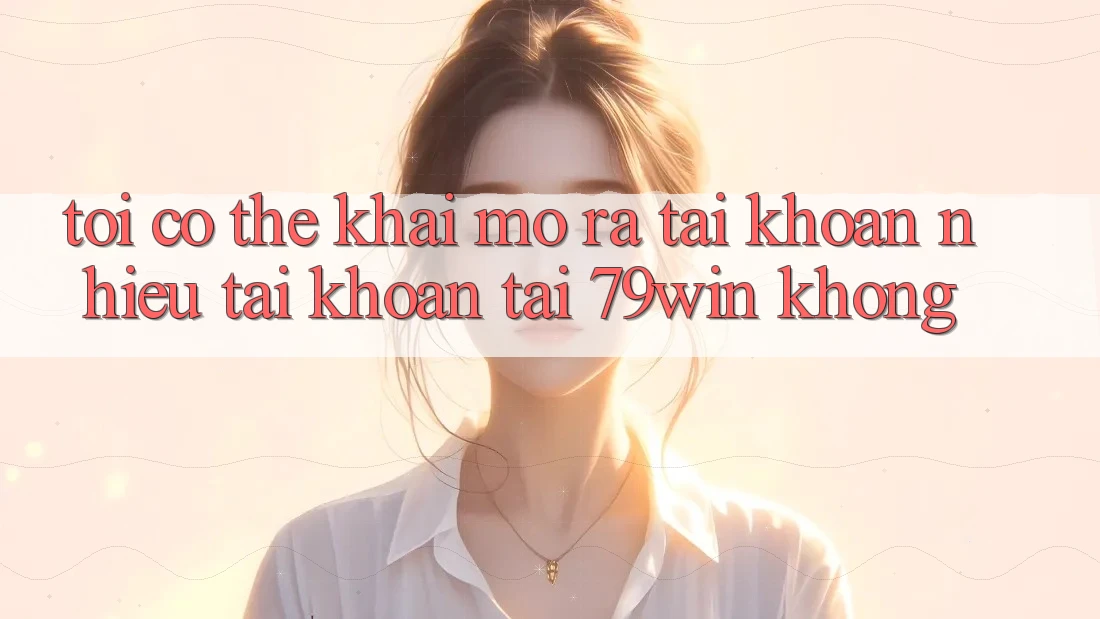 Tôi có thể khai mở ra tài khoản nhiều tài khoản tại 79win không? Tôi có thể khai mở ra tài khoản nhiều tài khoản tại 79win không?