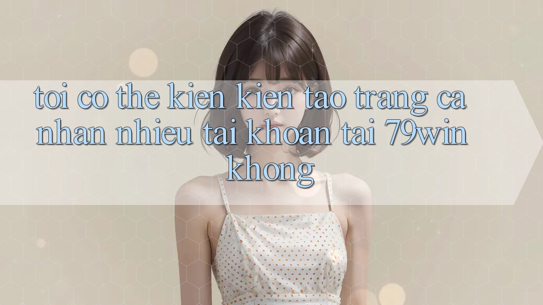 Tôi có thể kiến kiến tạo trang cá nhân nhiều tài khoản tại 79win không? Tôi có thể kiến kiến tạo trang cá nhân nhiều tài khoản tại 79win không?