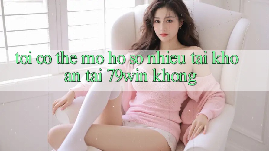 Tôi có thể mở hồ sơ nhiều tài khoản tại 79win không?