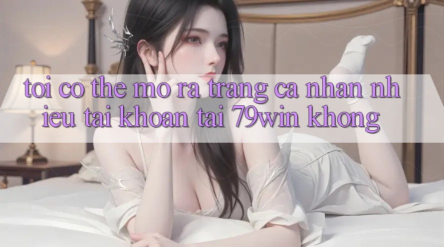 Tôi có thể mở ra trang cá nhân nhiều tài khoản tại 79win không? Tôi có thể mở ra trang cá nhân nhiều tài khoản tại 79win không?
