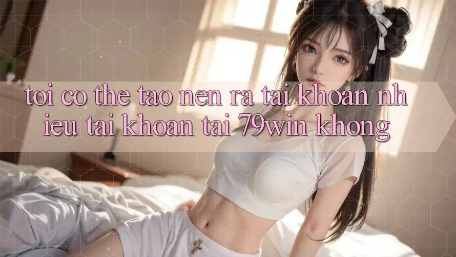 Tôi có thể tạo nên ra tài khoản nhiều tài khoản tại 79win không? Tôi có thể tạo nên ra tài khoản nhiều tài khoản tại 79win không?
