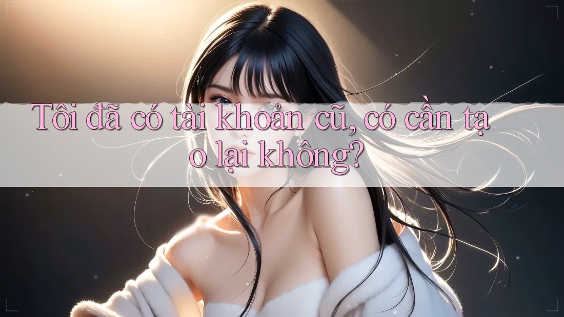 Tôi đã có tài khoản cũ, có cần tạo lại không? Tôi đã có tài khoản cũ, có cần tạo lại không?