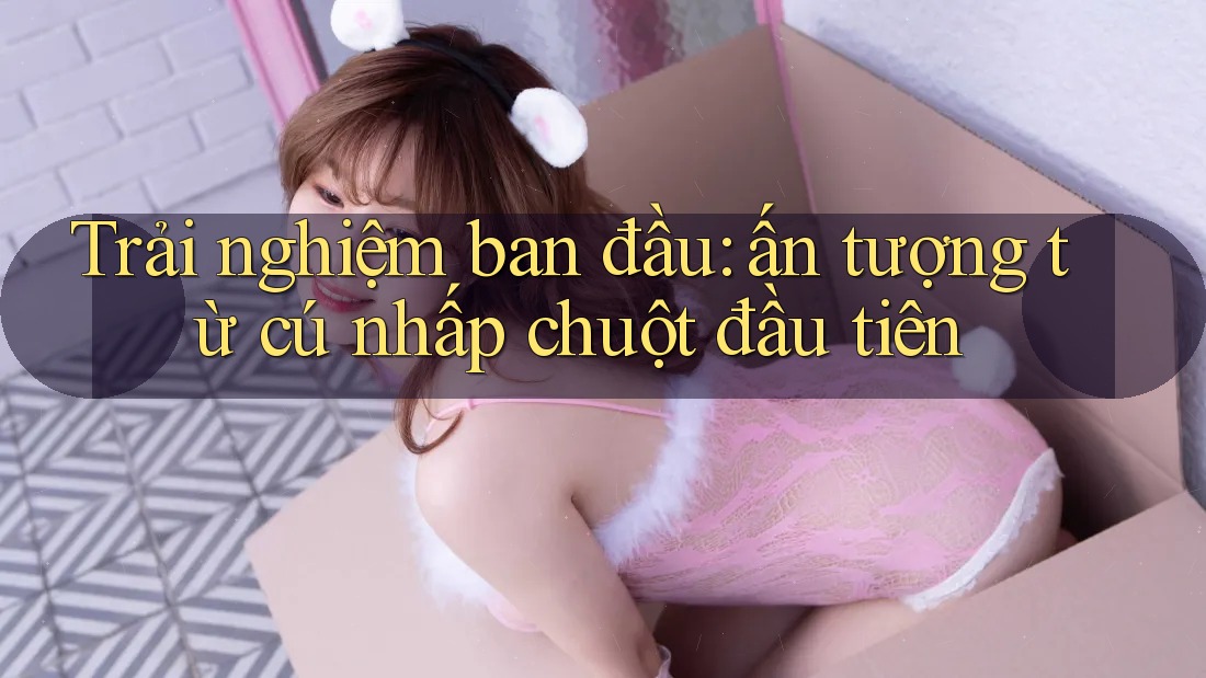 Trải nghiệm ban đầu: ấn tượng từ cú nhấp chuột đầu tiên Trải nghiệm ban đầu: ấn tượng từ cú nhấp chuột đầu tiên