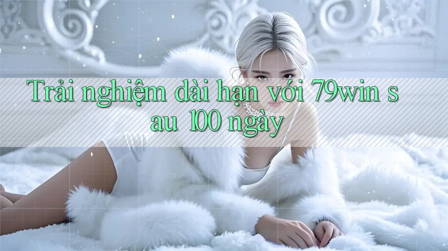 Trải nghiệm dài hạn với 79win sau 100 ngày Trải nghiệm dài hạn với 79win sau 100 ngày