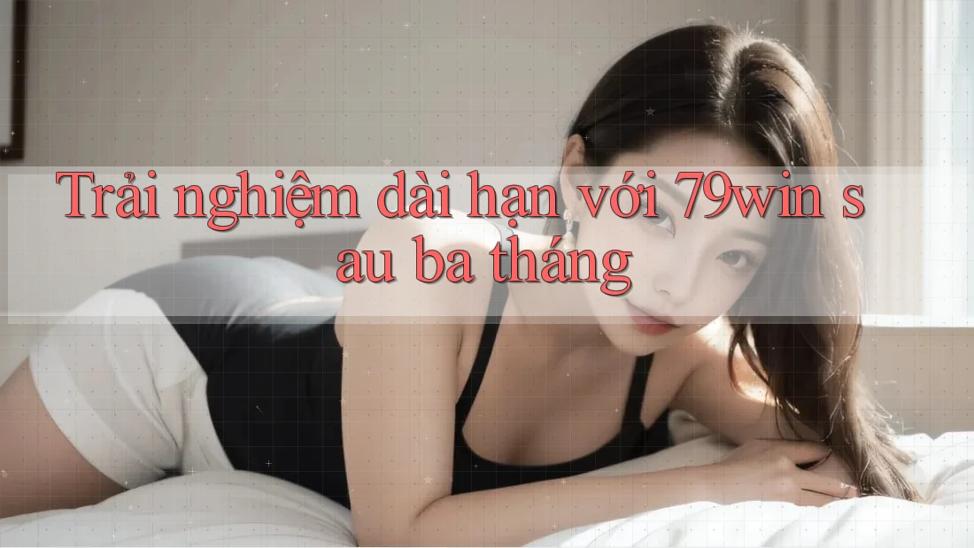 Trải nghiệm dài hạn với 79win sau ba tháng Trải nghiệm dài hạn với 79win sau ba tháng