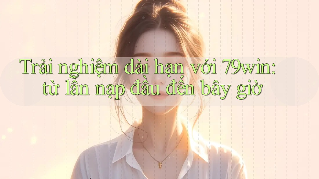 Trải nghiệm dài hạn với 79win: từ lần nạp đầu đến bây giờ Trải nghiệm dài hạn với 79win: từ lần nạp đầu đến bây giờ