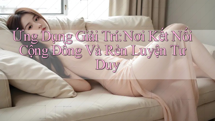Ứng Dụng Giải Trí: Nơi Kết Nối Cộng Đồng Và Rèn Luyện Tư Duy Ứng Dụng Giải Trí: Nơi Kết Nối Cộng Đồng Và Rèn Luyện Tư Duy