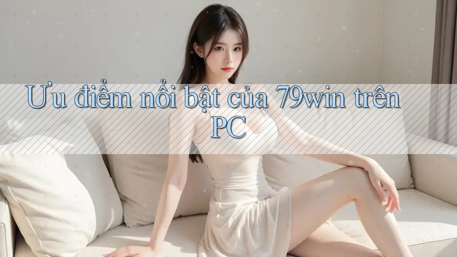 Ưu điểm nổi bật của 79win trên PC Ưu điểm nổi bật của 79win trên PC