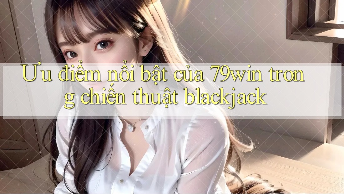 Ưu điểm nổi bật của 79win trong chiến thuật blackjack