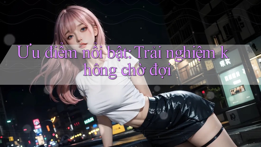 Ưu điểm nổi bật: Trải nghiệm không chờ đợi