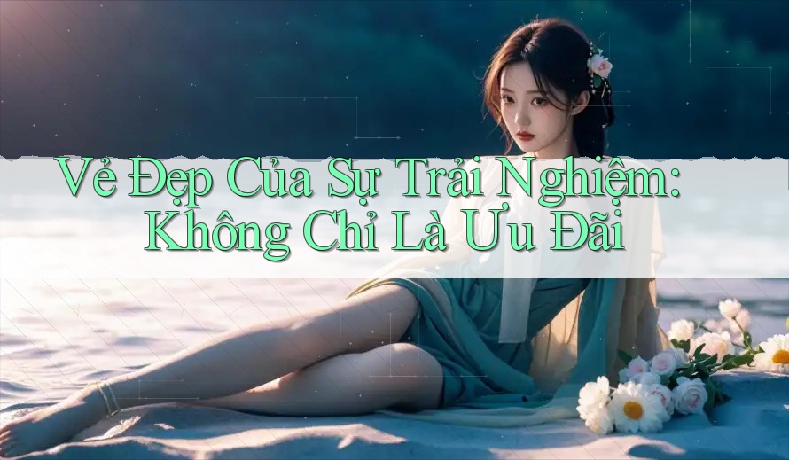 Vẻ Đẹp Của Sự Trải Nghiệm: Không Chỉ Là Ưu Đãi Vẻ Đẹp Của Sự Trải Nghiệm: Không Chỉ Là Ưu Đãi