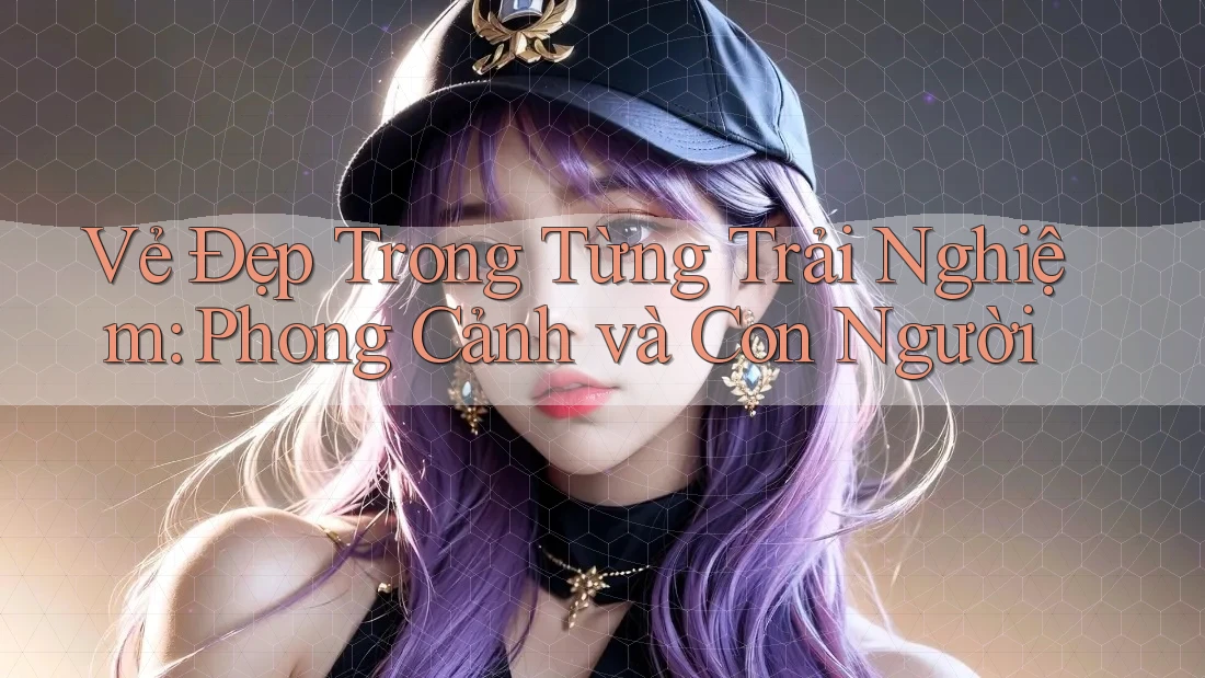 Vẻ Đẹp Trong Từng Trải Nghiệm: Phong Cảnh và Con Người Vẻ Đẹp Trong Từng Trải Nghiệm: Phong Cảnh và Con Người