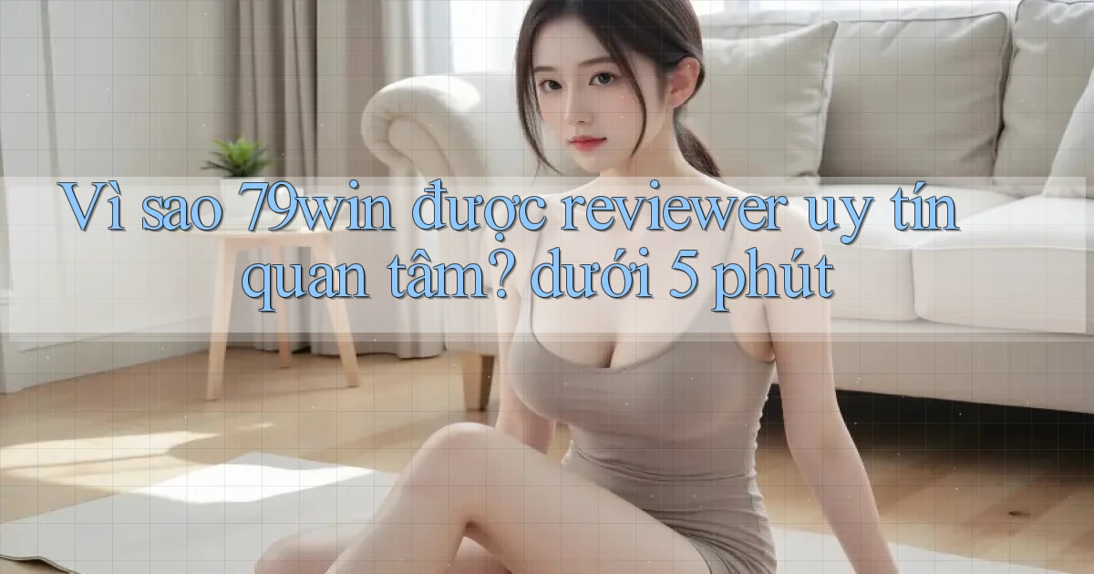 Vì sao 79win được reviewer uy tín quan tâm dưới 5 phút
