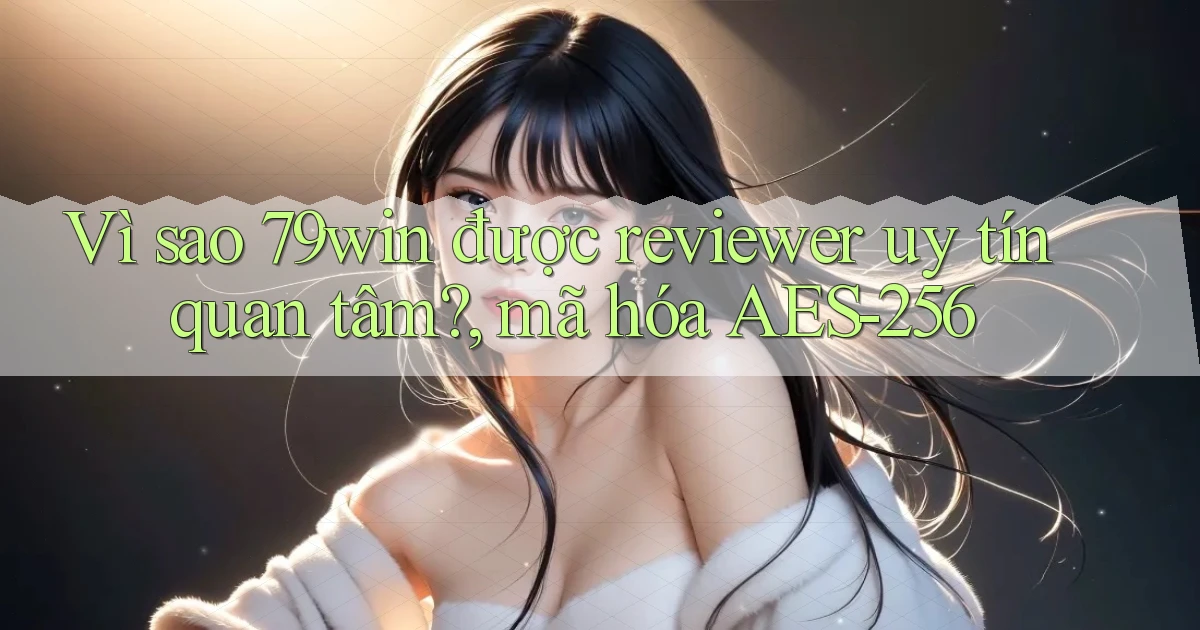 Vì sao 79win được reviewer uy tín quan tâm, mã hóa AES 256